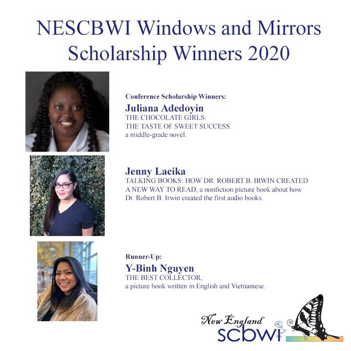 NESCBWI Windows and Mirrors Scholarship Winners 2020

Conference Scholarship Winners:
Juliana Adedoyin - THE CHOCOLATE GIRLS: THE TASTE OF SWEET SUCCESS, a middle grade novel.

Jenny Lacika - TALKING BOOKS: HOW DR. ROBERT B. IRWIN CREATED A NEW WAY TO READ, a nonfiction picture book about how Dr. Robert B. Irwin created the first audio books.

Runner-Up:
Y-Binh Nguyen - THE BEST COLLECTOR, a picture book written in English and Vietnamese.