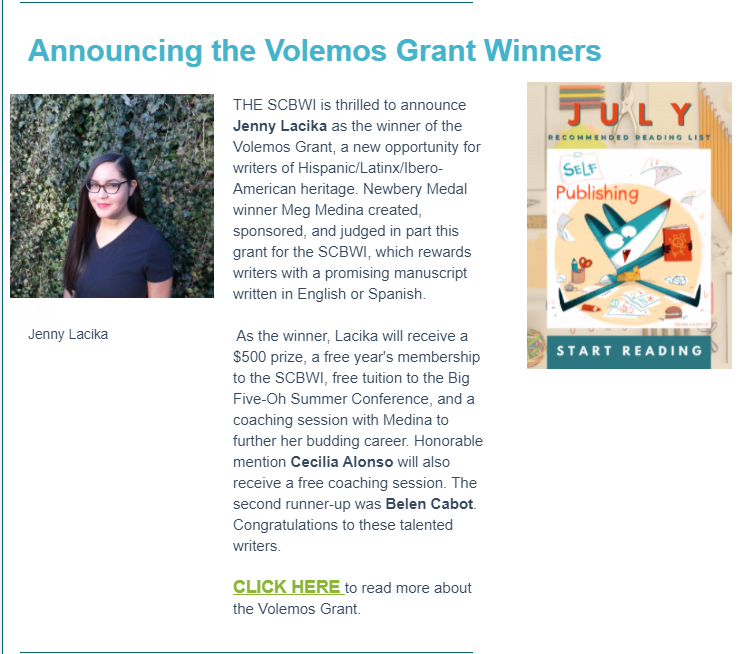 SCBWI email announcement,
Announcing the Volemos Grant Winners: 

The SCBWI is thrilled to announce Jenny Lacika as the winner of the Volemos Grant, a new opportunity for writers of Hispanic/Latinx/Ibero-American heritage. Newbery Metal winner Meg Medina created, sponsored, and judged in part this grant for the SCBWI, which rewards writers with a promising manuscript written in English or Spanish.

As the winner, Lacika will receive a $500 prize, a free year's membership to the SCBWI, free tuition to the Big Five-Oh Summer Conference, and a coaching session with Medina to further her budding career. Honorable mention Cecilia Alonso will also receive a free coaching session. The second runner-up was Belen Cabot. Congratulations to these talented writers.

CLICK HERE to read more about the Volemos Grant.