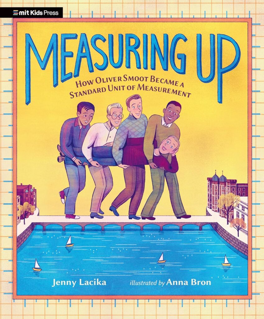 Cover of Measuring Up: How Oliver Smoot Became a Standard Unit of Measurement by Jenny Lacika, illustrated by Anna Bron featuring four young men carrying a fifth young man, enlarged on the bridge between Boston, MA and Cambridge, MA with sailboats in the water. The MIT Kids Press logo is in the upper left corner.